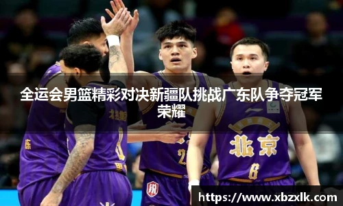 全运会男篮精彩对决新疆队挑战广东队争夺冠军荣耀